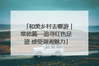和美乡村去哪游｜常德篇—追寻红色足迹 感受湖湘魅力