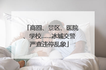 商圈、景区、医院、学校……冰城交警严查违停乱象