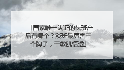 国家唯一认证的祛斑产品有哪个？淡斑最厉害三个牌子，干敏肌悟透