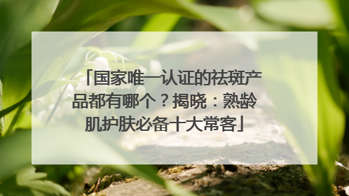 国家唯一认证的祛斑产品都有哪个？揭晓：熟龄肌护肤必备十大常客