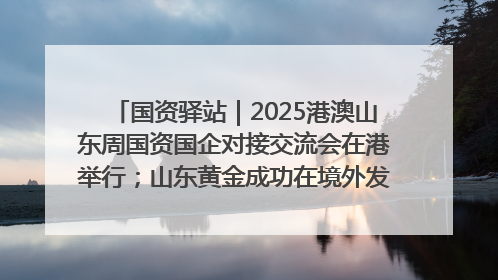 国资驿站｜2025港澳山东周国资国企对接交流会在港举行；山东黄金成功在境外发行3亿美元绿色债券