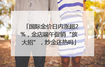 国际金价日内涨超2%，金店端午促销“放大招”，炒金还热吗