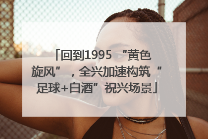 回到1995 “黄色旋风”，全兴加速构筑“足球+白酒”祝兴场景