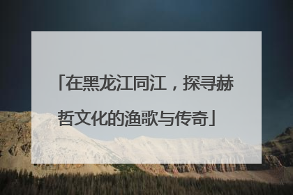 在黑龙江同江，探寻赫哲文化的渔歌与传奇