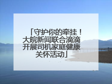 守护你的牵挂！大皖新闻联合滴滴开展司机家庭健康关怀活动