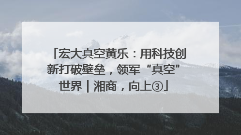 宏大真空黄乐：用科技创新打破壁垒，领军“真空”世界｜湘商，向上③
