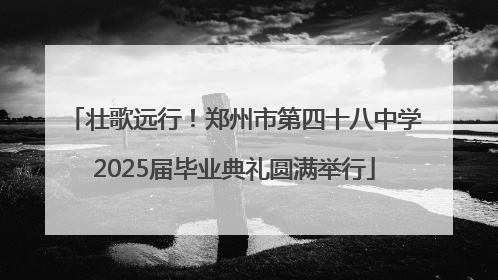 壮歌远行！郑州市第四十八中学2025届毕业典礼圆满举行
