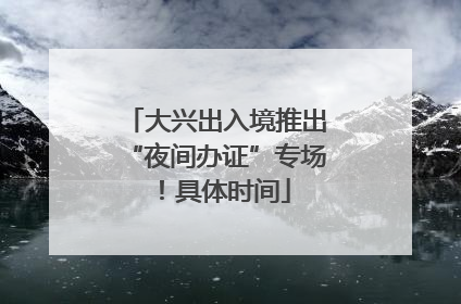 大兴出入境推出“夜间办证”专场！具体时间