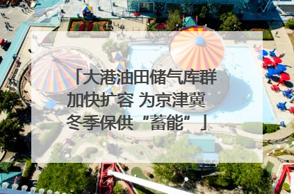 大港油田储气库群加快扩容 为京津冀冬季保供“蓄能”