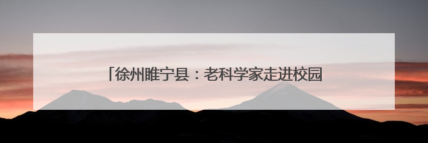徐州睢宁县：老科学家走进校园，助力学生追逐“星辰大海”