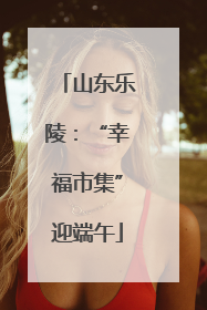 山东乐陵：“幸福市集”迎端午