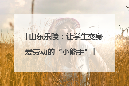山东乐陵：让学生变身爱劳动的“小能手”