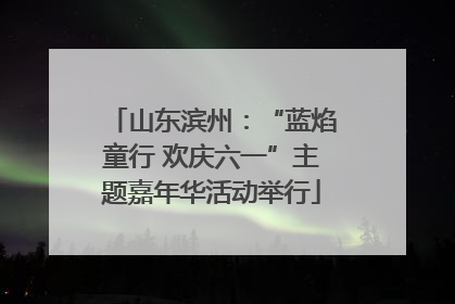 山东滨州：“蓝焰童行 欢庆六一”主题嘉年华活动举行