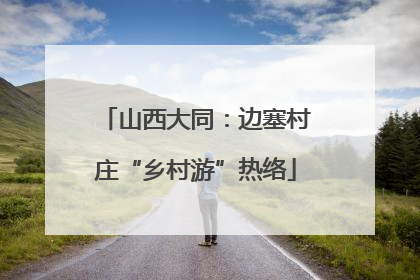 山西大同：边塞村庄“乡村游”热络
