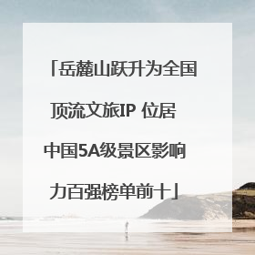 岳麓山跃升为全国顶流文旅IP 位居中国5A级景区影响力百强榜单前十