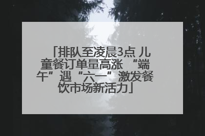 排队至凌晨3点 儿童餐订单量高涨 “端午”遇“六一”激发餐饮市场新活力