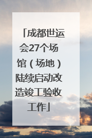 成都世运会27个场馆（场地）陆续启动改造竣工验收工作