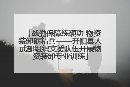 战勤保障练硬功 物资装卸砺精兵——开阳县人武部组织支援队伍开展物资装卸专业训练