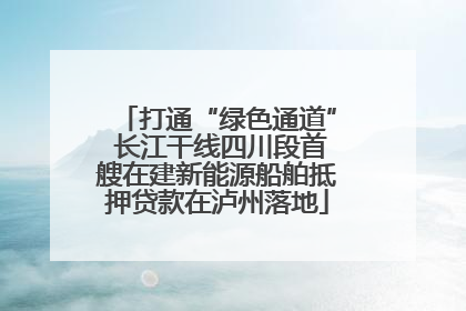 打通“绿色通道” 长江干线四川段首艘在建新能源船舶抵押贷款在泸州落地