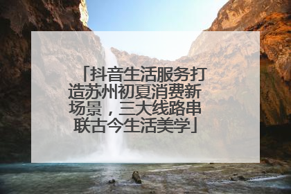 抖音生活服务打造苏州初夏消费新场景，三大线路串联古今生活美学