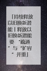 持续释放以旧换新潜能丨释放以旧换新潜能要 “疏通”与“扩容”并重