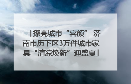 擦亮城市“容颜” 济南市历下区3万件城市家具“清凉焕新”迎盛夏