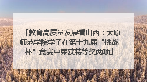 教育高质量发展看山西：太原师范学院学子在第十九届“挑战杯”竞赛中荣获特等奖两项