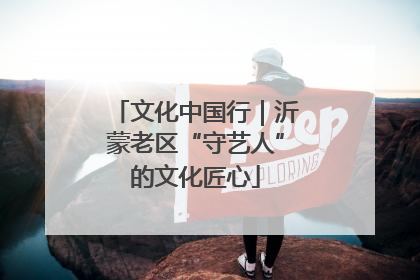 文化中国行｜沂蒙老区“守艺人”的文化匠心
