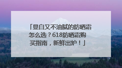 显白又不油腻的防晒霜怎么选？618防晒霜购买指南，新鲜出炉！