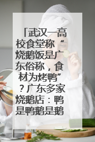 武汉一高校食堂称“烧鹅饭是广东俗称，食材为烤鸭”？广东多家烧鹅店：鸭是鸭鹅是鹅