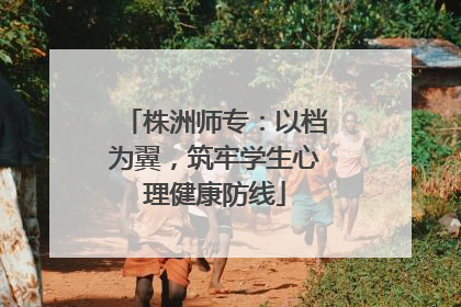 株洲师专：以档为翼，筑牢学生心理健康防线