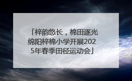梓韵悠长，棉田逐光 绵阳梓棉小学开展2025年春季田径运动会