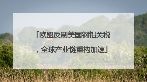 欧盟反制美国钢铝关税，全球产业链重构加速