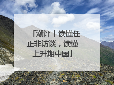 潮评丨读懂任正非访谈，读懂上升期中国