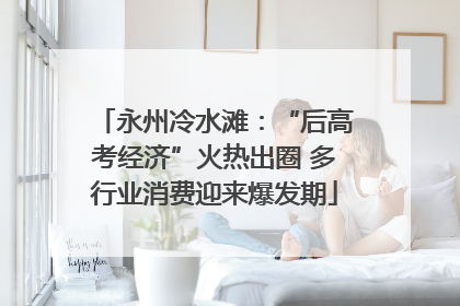 永州冷水滩：“后高考经济”火热出圈 多行业消费迎来爆发期