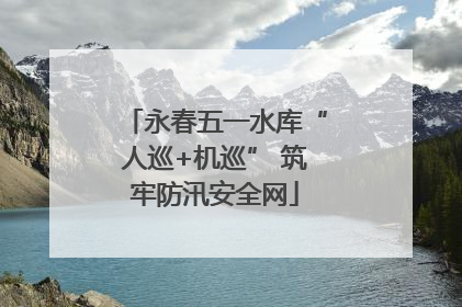 永春五一水库“人巡+机巡” 筑牢防汛安全网