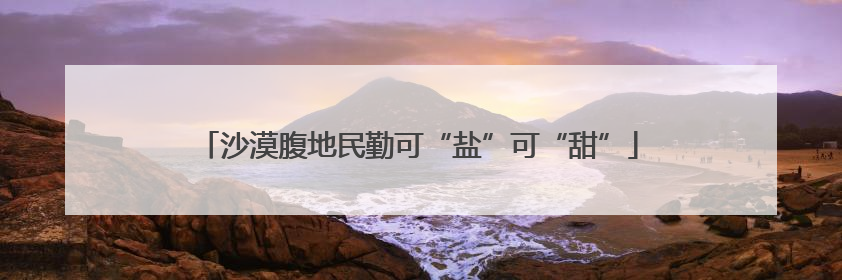 沙漠腹地民勤可“盐”可“甜”