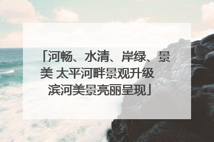 河畅、水清、岸绿、景美 太平河畔景观升级 滨河美景亮丽呈现