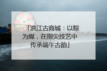洪江古商城：以粽为媒，在指尖技艺中传承端午古韵