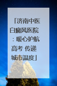济南中医白癜风医院：暖心护航高考 传递城市温度