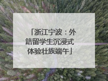 浙江宁波：外籍留学生沉浸式体验壮族端午