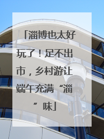 淄博也太好玩了！足不出市，乡村游让端午充满“淄”味