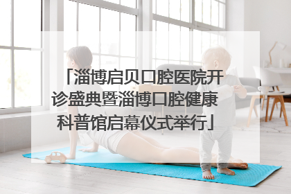 淄博启贝口腔医院开诊盛典暨淄博口腔健康科普馆启幕仪式举行