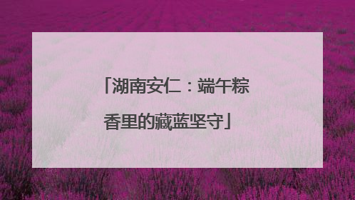 湖南安仁：端午粽香里的藏蓝坚守