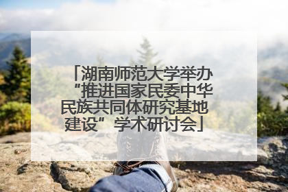湖南师范大学举办“推进国家民委中华民族共同体研究基地建设”学术研讨会