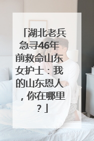 湖北老兵急寻46年前救命山东女护士：我的山东恩人，你在哪里？