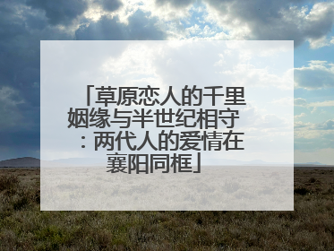 草原恋人的千里姻缘与半世纪相守：两代人的爱情在襄阳同框