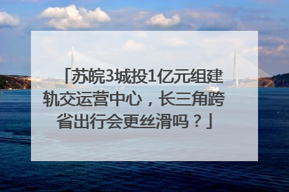 苏皖3城投1亿元组建轨交运营中心，长三角跨省出行会更丝滑吗？