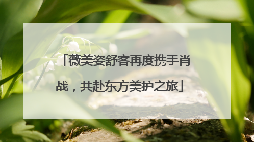 薇美姿舒客再度携手肖战，共赴东方美护之旅