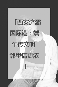 西安浐灞国际港：端午传文明 邻里情更浓